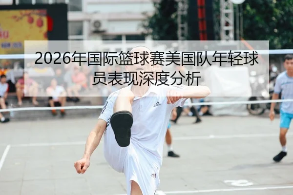 2026年国际篮球赛美国队年轻球员表现深度分析