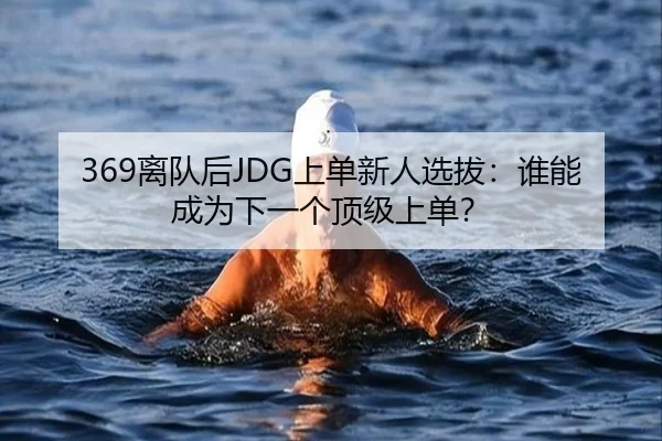 369离队后JDG上单新人选拔：谁能成为下一个顶级上单？
